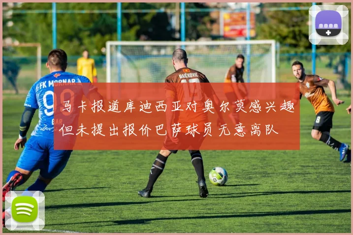 马卡报道库迪西亚对奥尔莫感兴趣但未提出报价巴萨球员无意离队