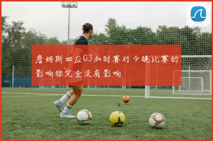 詹姆斯回应G3加时赛对今晚比赛的影响称完全没有影响