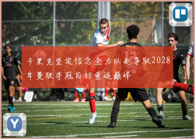 卡里克坚定信念全力以赴争取2028年曼联夺冠目标重返巅峰