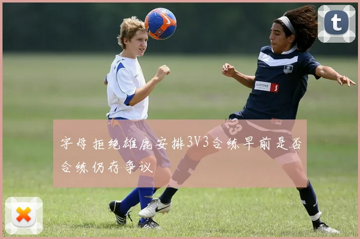 字母拒绝雄鹿安排3V3合练早前是否合练仍存争议