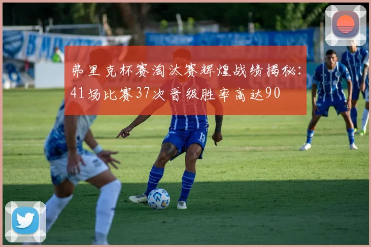 弗里克杯赛淘汰赛辉煌战绩揭秘：41场比赛37次晋级胜率高达90