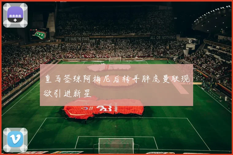 皇马签琼阿梅尼后转手胖虎曼联现欲引进新星