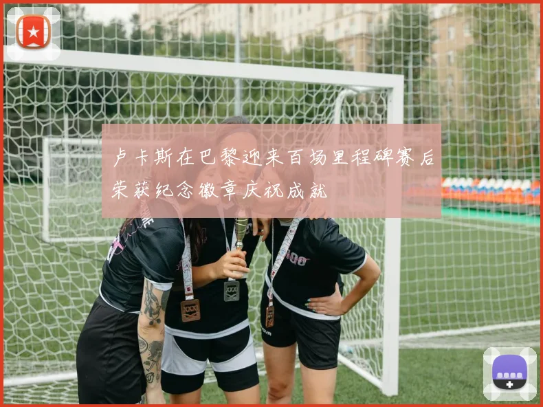 卢卡斯在巴黎迎来百场里程碑赛后荣获纪念徽章庆祝成就