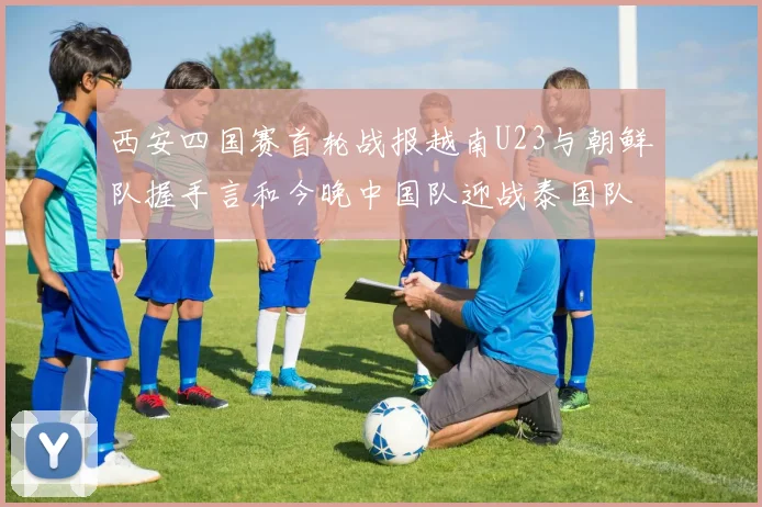 西安四国赛首轮战报越南U23与朝鲜队握手言和今晚中国队迎战泰国队