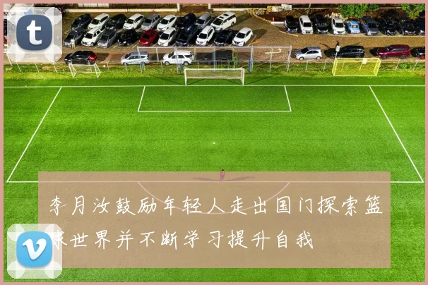 李月汝鼓励年轻人走出国门探索篮球世界并不断学习提升自我